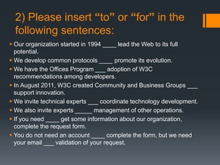 2) Please insert “to” or “for” in the
following sentences:
 Our organization started in 1994 ____ lead the Web to its full
potential.
 We develop common protocols ____ promote its evolution.
 We have the Offices Program ___ adoption of W3C
recommendations among developers.
 In August 2011, W3C created Community and Business Groups ___
support innovation.
 We invite technical experts ___ coordinate technology development.
 We also invite experts _____ management of other operations.
 If you need ____ get some information about our organization,
complete the request form.
 You do not need an account ____ complete the form, but we need
your email ___ validation of your request.
 