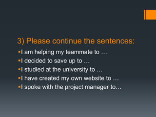 3) Please continue the sentences:
I am helping my teammate to …
I decided to save up to …
I studied at the university to …
I have created my own website to …
I spoke with the project manager to…
 