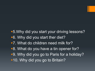 5.Why did you start your driving lessons?
6. Why did you start ther diet?
7. What do children need milk for?
8. What do you have a tin opener for?
9. Why did you go to Paris for a holiday?
10. Why did you go to Britain?
 