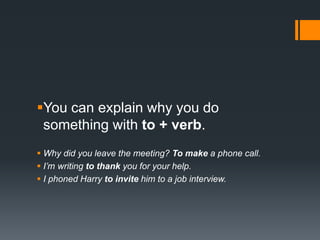 You can explain why you do
something with to + verb.
 Why did you leave the meeting? To make a phone call.
 I’m writing to thank you for your help.
 I phoned Harry to invite him to a job interview.
 