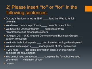 2) Please insert “to” or “for” in the
following sentences:
 Our organization started in 1994 ____ lead the Web to its full
potential.
 We develop common protocols ____ promote its evolution.
 We have the Offices Program ___ adoption of W3C
recommendations among developers.
 In August 2011, W3C created Community and Business Groups ___
support innovation.
 We invite technical experts ___ coordinate technology development.
 We also invite experts _____ management of other operations.
 If you need ____ get some information about our organization,
complete the request form.
 You do not need an account ____ complete the form, but we need
your email ___ validation of your
 request.
 