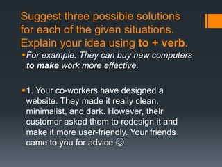 Suggest three possible solutions
for each of the given situations.
Explain your idea using to + verb.
For example: They can buy new computers
to make work more effective.
1. Your co-workers have designed a
website. They made it really clean,
minimalist, and dark. However, their
customer asked them to redesign it and
make it more user-friendly. Your friends
came to you for advice ☺
 
