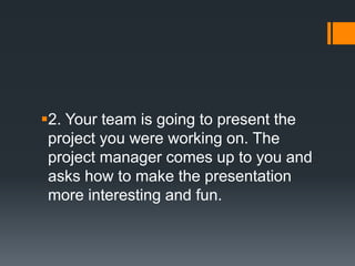 2. Your team is going to present the
project you were working on. The
project manager comes up to you and
asks how to make the presentation
more interesting and fun.
 