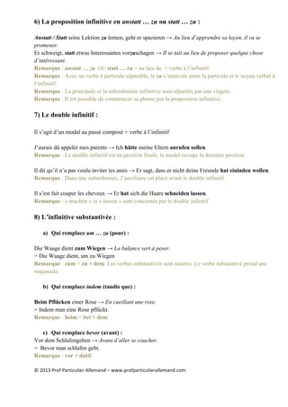 ©	
  2013	
  Prof	
  Particulier	
  Allemand	
  –	
  www.profparticulierallemand.com	
  
6) La proposition infinitive en anstatt … zu ou statt … zu :
Anstatt / Statt seine Lektion zu lernen, geht er spazieren → Au lieu d’apprendre sa leçon, il va se
promener.
Er schweigt, statt etwas Interessantes vorzuschagen → Il se tait au lieu de proposer quelque chose
d’intéressant.
Remarque : anstatt … zu OU statt … zu = au lieu de + verbe à l’infinitif.
Remarque : Avec un verbe à particule séparable, le zu s’intercale entre la particule et le noyau verbal à
l’infinitif.
Remarque : La principale et la subordonnée infinitive sont séparées par une virgule.
Remarque : Il est possible de commencer sa phrase par la proposition infinitive.
7) Le double infinitif :
Il s’agit d’un modal au passé composé + verbe à l’infinitif
J’aurais dû appeler mes parents → Ich hätte meine Eltern anrufen sollen.
Remarque : Le double infinitif est en position finale, le modal occupe la dernière position.
Il dit qu’il n’a pas voulu inviter tes amis → Er sagt, dass er nicht deine Freunde hat einladen wollen.
Remarque : Dans une subordonnée, l’auxiliaire est placé avant le double infinitif.
Il s’est fait couper les cheveux → Er hat sich die Haare schneiden lassen.
Remarque : « machen » et « lassen » sont concernés par le double infinitif.
8) L’infinitive substantivée :
a) Qui remplace um … zu (pour) :
Die Waage dient zum Wiegen → La balance sert à peser.
= Die Waage dient, um zu Wiegen
Remarque : zum = zu + dem. Les verbes substantivés sont neutres. Le verbe substantivé prend une
majuscule.
b) Qui remplace indem (tandis que) :
Beim Pflücken einer Rose → En cueillant une rose.
= Indem man eine Rose pflückt.
Remarque : beim = bei + dem.
c) Qui remplace bevor (avant) :
Vor dem Schlafengehen → Avant d’aller se coucher.
= Bevor man schlafen geht.
Remarque : vor + datif.
 