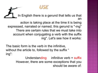 In English there is a gerund that tells us that
an
action is taking place at the time it is being
expressed, narrated or named, this gerund is "-ing"
There are certain rules that we must take into
account when conjugating a verb with the suffix
ing". Let's see how it works:
The basic form is the verb in the infinitive,
without the article to, followed by the suffix “
ing":
Understanding infinitive verb + suffix
However, there are some exceptions that you
should be aware of:
 