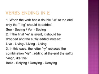 1. When the verb has a double "-e" at the end,
only the "-ing" should be added:
See - Seeing / Ver - Seeing
2. If the final "-e" is silent, it should be
dropped and the suffix added instead:
Live - Living / Living - Living
3. In this case, the letter "-y" replaces the
combination "-ie" , adding at the end the suffix
"-ing", like this:
Belie - Belying / Denying - Denying
 