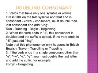 1. Verbs that have only one syllable or whose
stress falls on the last syllable and that end in
consonant - vowel - consonant, must double their
last consonant and add "-ing".
Run - Running Begin - Beginning
2. When the verb ends in "-l", this consonant is
doubled and the suffix is ​​added. If the verb ends in
"-ll", just add "-ing".
Note that this phenomenon only happens in British
English: Travel - Travelling or Traveling
3. If the verb ends in a single consonant other than
"-r", "-w", "-x", "-y", you must double the last letter
and add the suffix, for example:
Forget - Forgetting
 