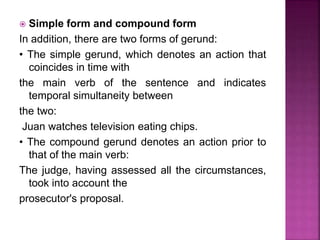  Simple form and compound form
In addition, there are two forms of gerund:
• The simple gerund, which denotes an action that
coincides in time with
the main verb of the sentence and indicates
temporal simultaneity between
the two:
Juan watches television eating chips.
• The compound gerund denotes an action prior to
that of the main verb:
The judge, having assessed all the circumstances,
took into account the
prosecutor's proposal.
 