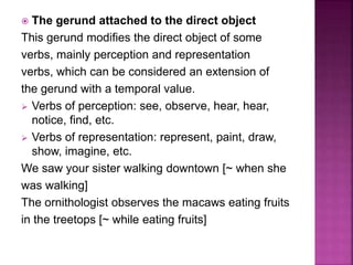  The gerund attached to the direct object
This gerund modifies the direct object of some
verbs, mainly perception and representation
verbs, which can be considered an extension of
the gerund with a temporal value.
 Verbs of perception: see, observe, hear, hear,
notice, find, etc.
 Verbs of representation: represent, paint, draw,
show, imagine, etc.
We saw your sister walking downtown [~ when she
was walking]
The ornithologist observes the macaws eating fruits
in the treetops [~ while eating fruits]
 