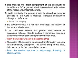 It also modifies the direct complement of the constructions
tener/dejar + OD + gerund, which is considered a derivation
of the modal circumstantial gerund.
To avoid ambiguity, the gerund should be placed as close as
possible to the word it modifies (although construction
change is preferable).
 I saw him singing.
In the sentence above it is not clear who sings, the speaker or
the person who is seen.
To be considered correct, this gerund must denote an
occasional action or attitude, and not a permanent state or a
transformation too slow to be perceived all at once.
o From the window we saw a blossoming tree
 The action of blossoming denotes a transformation too slow
for a momentary perception. The correct thing, in this case,
is to use an adjective or a relative clause:
o From the window we saw a blossoming, flowering or
blooming tree.
 