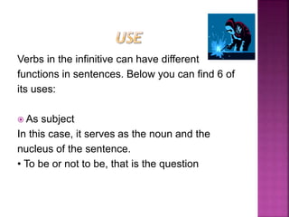 Verbs in the infinitive can have different
functions in sentences. Below you can find 6 of
its uses:
 As subject
In this case, it serves as the noun and the
nucleus of the sentence.
• To be or not to be, that is the question
 