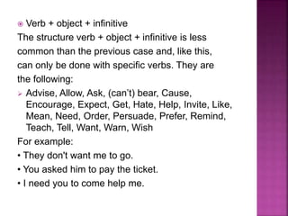  Verb + object + infinitive
The structure verb + object + infinitive is less
common than the previous case and, like this,
can only be done with specific verbs. They are
the following:
 Advise, Allow, Ask, (can’t) bear, Cause,
Encourage, Expect, Get, Hate, Help, Invite, Like,
Mean, Need, Order, Persuade, Prefer, Remind,
Teach, Tell, Want, Warn, Wish
For example:
• They don't want me to go.
• You asked him to pay the ticket.
• I need you to come help me.
 