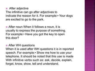  After adjective
The infinitive can go after adjectives to
indicate the reason for it. For example:• Your dogs
are excited to go to the park.
 After noun When it follows a noun, it is
usually to express the purpose of something.
For example:• Have you got the key to open
this door?
 After WH questions
When it is used after WH questions it is in reported
speech. For example:• Show me how to use your
telephone. It should be noted that this use is made
With infinitive verbs such as: ask, decide, explain,
forget, know, show, tell and understand.
 