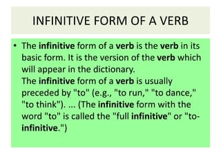 INFINITIVE FORM OF A VERB
• The infinitive form of a verb is the verb in its
basic form. It is the version of the verb which
will appear in the dictionary.
The infinitive form of a verb is usually
preceded by "to" (e.g., "to run," "to dance,"
"to think"). ... (The infinitive form with the
word "to" is called the "full infinitive" or "to-
infinitive.")
 
