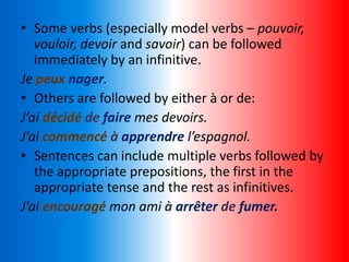 • Some verbs (especially model verbs – pouvoir,
vouloir, devoir and savoir) can be followed
immediately by an infinitive.
Je peux nager.
• Others are followed by either à or de:
J’ai décidé de faire mes devoirs.
J’ai commencé à apprendre l’espagnol.
• Sentences can include multiple verbs followed by
the appropriate prepositions, the first in the
appropriate tense and the rest as infinitives.
J’ai encouragé mon ami à arrêter de fumer.