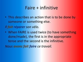 Faire + infinitive
• This describes an action that is to be done by
someone or something else.
Il fait réparer son vélo.
• When FAIRE is used twice (to have something
done/made), the first is in the appropriate
tense and the second is the infinitive.
Nous avons fait faire ce travail.