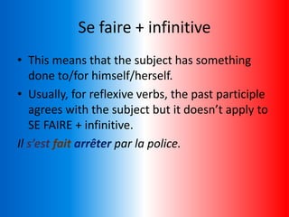 Se faire + infinitive
• This means that the subject has something
done to/for himself/herself.
• Usually, for reflexive verbs, the past participle
agrees with the subject but it doesn’t apply to
SE FAIRE + infinitive.
Il s’est fait arrêter par la police.