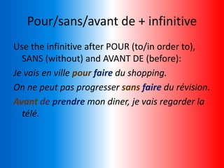 Pour/sans/avant de + infinitive
Use the infinitive after POUR (to/in order to),
SANS (without) and AVANT DE (before):
Je vais en ville pour faire du shopping.
On ne peut pas progresser sans faire du révision.
Avant de prendre mon diner, je vais regarder la
télé.