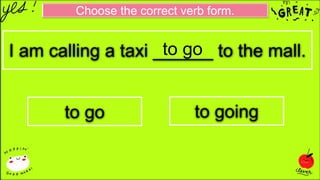 Choose the correct verb form.
I am calling a taxi ______ to the mall.
to go to going
to go
 