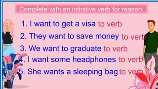 1. I want to get a visa
2. They want to save money
3. We want to graduate
4. I want some headphones
5. She wants a sleeping bag
Complete with an infinitive verb for reason.
to verb
to verb
to verb
to verb
to verb
 