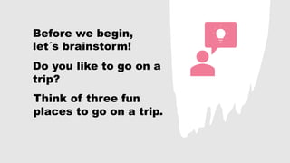 Before we begin,
let´s brainstorm!
Do you like to go on a
trip?
Think of three fun
places to go on a trip.
 