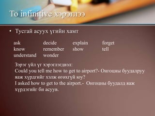 Тусгай асуух үгийн хамтTo infinitive хэрэглээaskknowunderstanddeciderememberwonderexplainshowforgettellЗэрэг үйл үг хэрэглэгдвэл:Could you tell me how to get to airport?- Онгоцны буудалруу яаж хүрдгийг хэлж өгөхгүй юу?I asked how to get to the airport.-  Онгоцны буудалд яаж хүрдэгийг би асуув. 