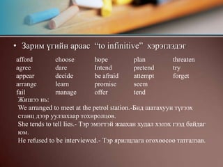 Зарим үгийн араас  “to infinitive”  хэрэглэдэгafford agreeappeararrangefailchoosedaredecidelearnmanagehopeIntendbe afraidpromiseofferplanpretendattemptseemtendthreatentryforgetЖишээ нь:We arranged to meet at the petrol station.-Бид шатахуун түгээх станц дээр уулзахаар тохиролцов.She tends to tell lies.- Тэр эмэгтэй жаахан худал хэлэх гээд байдаг юм.He refused to be interviewed.- Тэр ярилцлага өгөхөөсөө татгалзав.