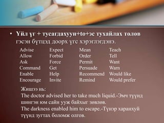Үйл үг + тусагдахуун+to+эс тухайлах төлөв гэсэн бүтцэд доорх үгс хэрэглэгдэнэ.AdviseAllowAskCommandEnableEncourageExpectForbidForceGetHelpInviteMeanOrderPermitPersuadeRecommendRemindTeachTellWantWarnWould likeWould prefer                                                                Жишээ нь:The doctor advised her to take much liquid.-Эмч түүнд шингэн юм сайн ууж байхыг зөвлөв.The darkness enabled him to escape.-Түнэр харанхуй түүнд зугтах боломж олгов.