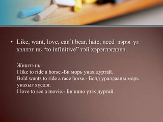 Like, want, love, can’t bear, hate, need  зэрэг үг хэллэг нь “to infinitive” тэй хэрэглэгдэнэ.Жишээ нь:I like to ride a horse.-Би морь унах дуртай.Bold wants to ride a race horse.- Болд уралдааны морь унахыг хүсдэг.I love to see a movie.- Би кино үзэх дуртай.