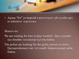 Ардаа “for” угтвартай хэрэглэгддэг үйл үгийн ард  to infinitive  хэрэглэнэ.Жишээ нь:We are waiting for him to play football.- Бид түүнийг хөл бөмбөг тоглохоор хүлээж байна.The police are looking for the guilty person to arrest.- Цагдаагийнхан гэмт этгээдийг баривчлахаар хайж байна.