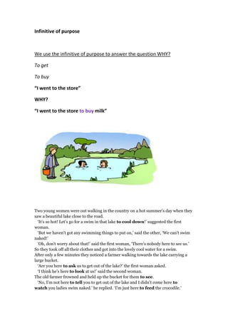 Infinitive of purpose
We use the infinitive of purpose to answer the question WHY?
To get
To buy
“I went to the store”
WHY?
“I went to the store to buy milk”
Two young women were out walking in the country on a hot summer’s day when they
saw a beautiful lake close to the road.
‘It’s so hot! Let’s go for a swim in that lake to cool down!’ suggested the first
woman.
‘But we haven’t got any swimming things to put on,’ said the other, ‘We can’t swim
naked!’
‘Oh, don’t worry about that!’ said the first woman, ‘There’s nobody here to see us.’
So they took off all their clothes and got into the lovely cool water for a swim.
After only a few minutes they noticed a farmer walking towards the lake carrying a
large bucket.
‘Are you here to ask us to get out of the lake?’ the first woman asked.
‘I think he’s here to look at us!’ said the second woman.
The old farmer frowned and held up the bucket for them to see.
‘No, I’m not here to tell you to get out of the lake and I didn’t come here to
watch you ladies swim naked.’ he replied. ‘I’m just here to feed the crocodile.’
 