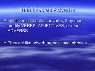 Infinitives as AdverbsInfinitives as Adverbs
 Infinitives also act as adverbs; they mustInfinitives also act as adverbs; they must
modify VERBS, ADJECTIVES, or othermodify VERBS, ADJECTIVES, or other
ADVERBS.ADVERBS.
 They act like adverb prepositional phrases.They act like adverb prepositional phrases.
 