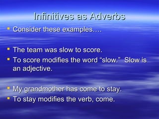 Infinitives as AdverbsInfinitives as Adverbs
 Consider these examples….Consider these examples….
 The team was slow to score.The team was slow to score.
 To score modifies the word “slow.” Slow isTo score modifies the word “slow.” Slow is
an adjective.an adjective.
 My grandmother has come to stay.My grandmother has come to stay.
 To stay modifies the verb, come.To stay modifies the verb, come.
 