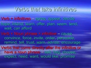 Verbs that take infinitivesVerbs that take infinitives
Verb + infinitivesVerb + infinitives –– agree, appear, decideagree, appear, decide
hope, intend, learn, offer, plan, seem, tend,hope, intend, learn, offer, plan, seem, tend,
wait, can affordwait, can afford
Verb + Noun phrase + infinitiveVerb + Noun phrase + infinitive –– cause,cause,
convince, force, invite, order, persuade,convince, force, invite, order, persuade,
remind, tell, trust, warn, advise, encourageremind, tell, trust, warn, advise, encourage
Verbs that come directly after the infinitive orVerbs that come directly after the infinitive or
have a noun phrasehave a noun phrase –– ask, beg, choose,ask, beg, choose,
expect, need, want, would like, promiseexpect, need, want, would like, promise
 