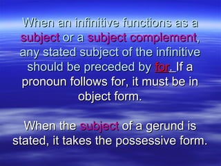 When an infinitive functions as aWhen an infinitive functions as a
subjectsubject or aor a subject complementsubject complement,,
any stated subject of the infinitiveany stated subject of the infinitive
should be preceded byshould be preceded by forfor.. If aIf a
pronoun follows for, it must be inpronoun follows for, it must be in
object form.object form.
When theWhen the subjectsubject of a gerund isof a gerund is
stated, it takes the possessive form.stated, it takes the possessive form.
 