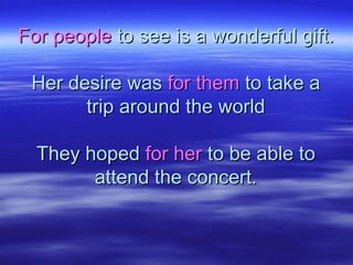 For peopleFor people to see is a wonderful gift.to see is a wonderful gift.
Her desire wasHer desire was for themfor them to take ato take a
trip around the worldtrip around the world
They hopedThey hoped for herfor her to be able toto be able to
attend the concert.attend the concert.
 