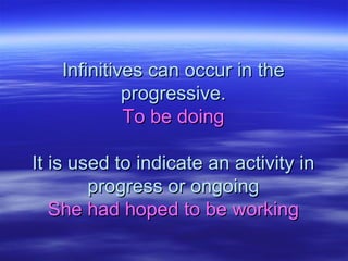Infinitives can occur in theInfinitives can occur in the
progressive.progressive.
To be doingTo be doing
It is used to indicate an activity inIt is used to indicate an activity in
progress or ongoingprogress or ongoing
She had hoped to be workingShe had hoped to be working
 