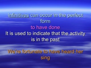 IInfinitivesnfinitives can occur in the perfectcan occur in the perfect
formform
to have doneto have done
It is used to indicate that the activityIt is used to indicate that the activity
is in the pastis in the past
We’re fortunate to have heard herWe’re fortunate to have heard her
singsing
 