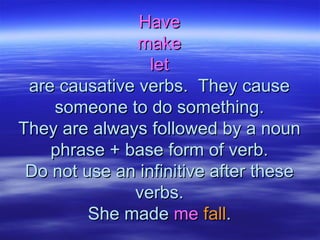 HaveHave
makemake
letlet
are causative verbs. They causeare causative verbs. They cause
someone to do something.someone to do something.
They are always followed by a nounThey are always followed by a noun
phrase + base form of verb.phrase + base form of verb.
Do not use an infinitive after theseDo not use an infinitive after these
verbs.verbs.
She madeShe made meme fallfall..
 