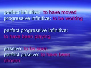 perfect infinitive:perfect infinitive: to have movedto have moved
progressive infinitive:progressive infinitive: to be workingto be working
perfect progressive infinitive:perfect progressive infinitive:
to have been playingto have been playing
passive:passive: to be seento be seen
perfect passive:perfect passive: to have beento have been
chosenchosen
 