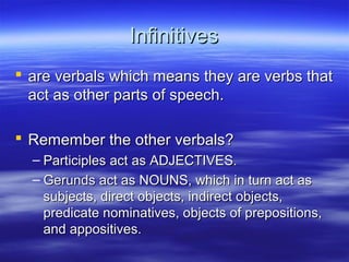InfinitivesInfinitives
 are verbals which means they are verbs thatare verbals which means they are verbs that
act as other parts of speech.act as other parts of speech.
 Remember the other verbals?Remember the other verbals?
– Participles act as ADJECTIVES.Participles act as ADJECTIVES.
– Gerunds act as NOUNS, which in turn act asGerunds act as NOUNS, which in turn act as
subjects, direct objects, indirect objects,subjects, direct objects, indirect objects,
predicate nominatives, objects of prepositions,predicate nominatives, objects of prepositions,
and appositives.and appositives.
 