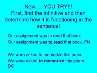 Now…. YOU TRY!!!
First, find the infinitive and then
determine how it is functioning in the
sentence!
 Our assignment was to read that book.
 Our assignment was to read that book. PN
 We were asked to memorize this poem.
 We were asked to memorize this poem.
DO
 