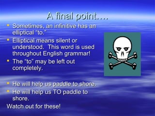 A final point….A final point….
 Sometimes, an infinitive has anSometimes, an infinitive has an
elliptical “to.”elliptical “to.”
 Elliptical means silent orElliptical means silent or
understood. This word is usedunderstood. This word is used
throughout English grammar!throughout English grammar!
 The “to” may be left outThe “to” may be left out
completely.completely.
 He will help us paddle to shore.He will help us paddle to shore.
 He will help us TO paddle toHe will help us TO paddle to
shore.shore.
Watch out for these!Watch out for these!
 