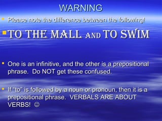 WARNINGWARNING
 Please note the difference between the following!Please note the difference between the following!
To THE MALLTo THE MALL AndAnd To swiMTo swiM
 One is an infinitive, and the other is a prepositionalOne is an infinitive, and the other is a prepositional
phrase. Do NOT get these confused.phrase. Do NOT get these confused.
 IfIf ““toto”” is followed by a noun or pronoun, then it is ais followed by a noun or pronoun, then it is a
prepositional phrase. VERBALS ARE ABOUTprepositional phrase. VERBALS ARE ABOUT
VERBS!VERBS! 
 
