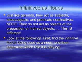 Infinitives as NounsInfinitives as Nouns
 Just like gerunds, they act as subjects,Just like gerunds, they act as subjects,
direct objects, and predicate nominatives.direct objects, and predicate nominatives.
NOTE: They do not act as objects of theNOTE: They do not act as objects of the
preposition or indirect objects…. This ISpreposition or indirect objects…. This IS
different!different!
 Look at the following! First, find the infinitiveLook at the following! First, find the infinitive
that is being used as a noun, and thenthat is being used as a noun, and then
determine which role it is playing!determine which role it is playing!
 