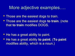 More adjective examples….More adjective examples….
 Those are the easiest dogs to train.Those are the easiest dogs to train.
 Those are the easiest dogsThose are the easiest dogs to trainto train. (note. (note
thatthat to trainto train modifies DOGS.modifies DOGS.
 He has a great ability to paint.He has a great ability to paint.
 He has a great abilityHe has a great ability to paintto paint. (. (To paintTo paint
modifies ability, which is a noun.)modifies ability, which is a noun.)
 