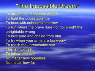 &quot;The Impossible Dream&quot; To dream the impossible dream To fight the unbeatable foe To bear with unbearable sorrow To run where the brave dare not goTo right the unrightable wrong To love pure and chaste from afar To try when your arms are too weary To reach the unreachable star This is my quest To follow that star No matter how hopeless No matter how far 