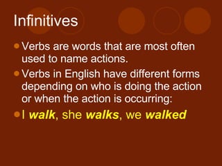 Infinitives Verbs are words that are most often used to name actions. Verbs in English have different forms depending on who is doing the action or when the action is occurring: I walk , she walks , we walked