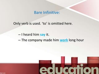 Bare Infinitive:
Only verb is used. ‘to’ is omitted here.
– I heard him say it.
– The company made him work long hour
 