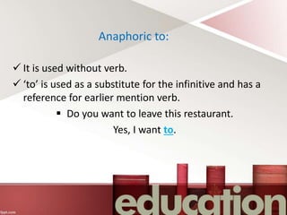 Anaphoric to:
 It is used without verb.
 ‘to’ is used as a substitute for the infinitive and has a
reference for earlier mention verb.
 Do you want to leave this restaurant.
Yes, I want to.
 
